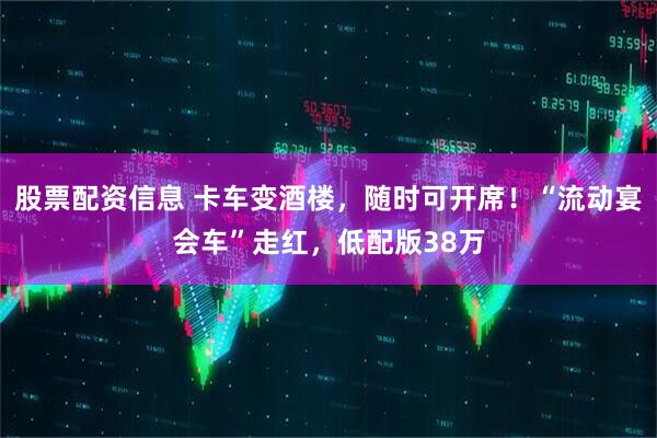 股票配资信息 卡车变酒楼，随时可开席！“流动宴会车”走红，低配版38万