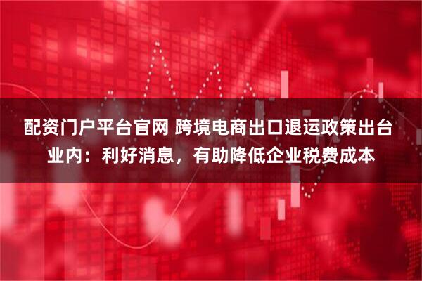 配资门户平台官网 跨境电商出口退运政策出台 业内：利好消息，有助降低企业税费成本
