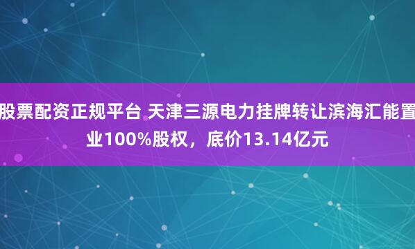 股票配资正规平台 天津三源电力挂牌转让滨海汇能置业100%股权，底价13.14亿元