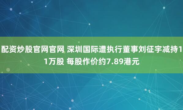 配资炒股官网官网 深圳国际遭执行董事刘征宇减持11万股 每股作价约7.89港元