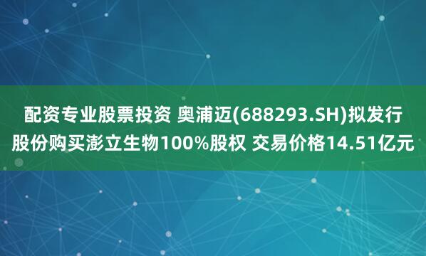配资专业股票投资 奥浦迈(688293.SH)拟发行股份购买澎立生物100%股权 交易价格14.51亿元