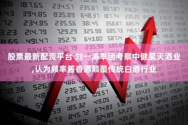 股票最新配资平台 刘一涛率团考察中健昊天酒业,认为频率酱香酒颠覆传统白酒行业