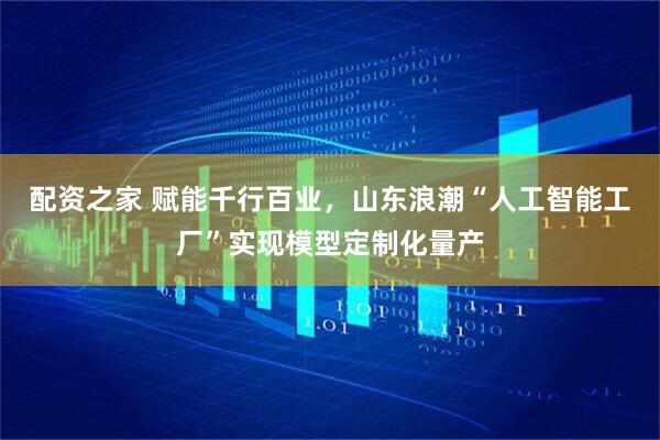 配资之家 赋能千行百业，山东浪潮“人工智能工厂”实现模型定制化量产