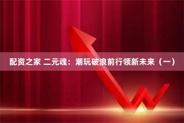 配资之家 二元魂：潮玩破浪前行领新未来（一）