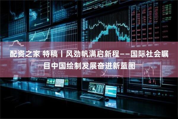 配资之家 特稿丨风劲帆满启新程——国际社会瞩目中国绘制发展奋进新蓝图