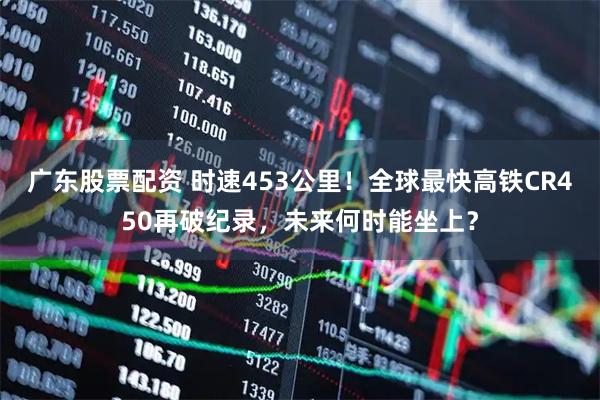 广东股票配资 时速453公里！全球最快高铁CR450再破纪录，未来何时能坐上？