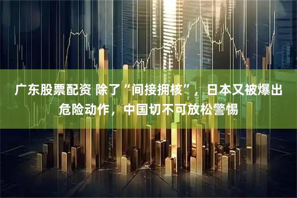 广东股票配资 除了“间接拥核”，日本又被爆出危险动作，中国切不可放松警惕