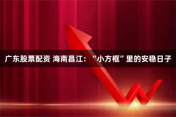 广东股票配资 海南昌江：“小方框”里的安稳日子