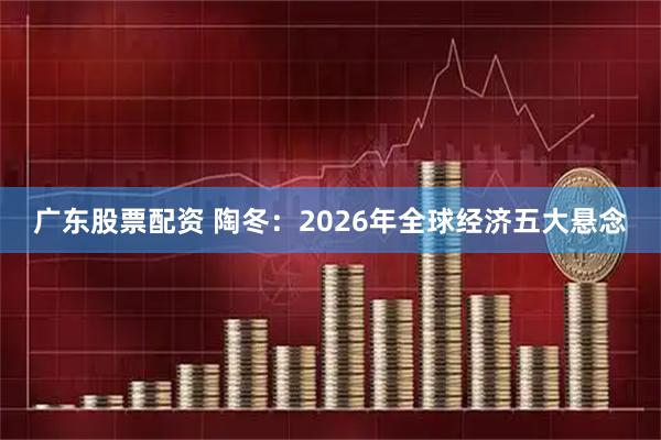 广东股票配资 陶冬：2026年全球经济五大悬念