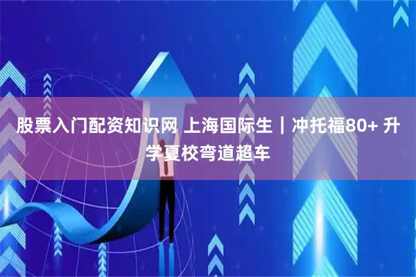 股票入门配资知识网 上海国际生｜冲托福80+ 升学夏校弯道超车