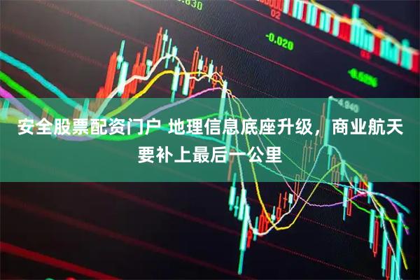 安全股票配资门户 地理信息底座升级，商业航天要补上最后一公里
