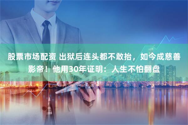 股票市场配资 出狱后连头都不敢抬，如今成慈善影帝！他用30年证明：人生不怕翻盘