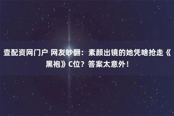 壹配资网门户 网友吵翻：素颜出镜的她凭啥抢走《黑袍》C位？答案太意外！
